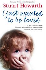 I Just Wanted to Be Loved: A boy eager to please. The man who destroyed his childhood. The love that overcame it.