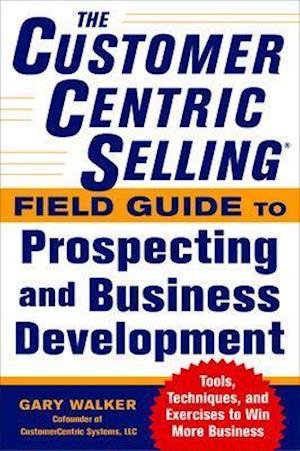 The CustomerCentric Selling (R) Field Guide to Prospecting and Business Development: Techniques, Tools, and Exercises to Win More Business