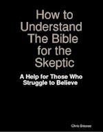 How to Understand the Bible for the Skeptic:  A Help for Those Who Struggle to Believe