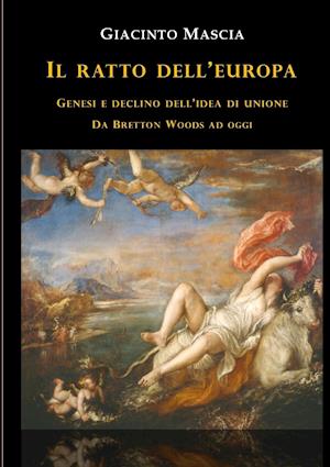 Il ratto dell'Europa. Genesi e declino dell'idea di Unione Da Bretton Woods ad oggi