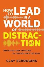 How to Lead in a World of Distraction: Four Simple Habits for Turning Down the Noise 