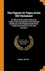 The Figures Or Types of the Old Testament: By Which Christ and the Heavenly Things of the Gospel Were Preached and Shadowed to the People of God of Ol