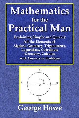 Mathematics for the Practical Man  -  Explaining Simply and Quickly All the Elements of Algebra, Geometry, Trigonometry, Logarithms, Coo