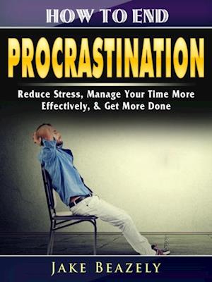 How to End Procrastination : Reduce Stress, Manage Your Time More Effectively, & Get More Done