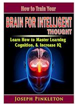 How to Train Your Brain for Intelligent Thought Learn How to Master Learning, Cognition, & Increase IQ