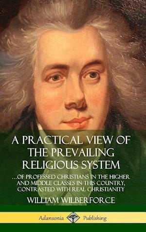 A Practical View of the Prevailing Religious System: ...of Professed Christians in the Higher and Middle Classes in this Country, Contrasted with Real Christianity (Hardcover)