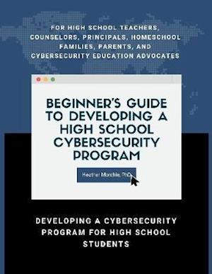 Beginner's Guide to Developing a High School Cybersecurity Program - For High School Teachers, Counselors, Principals, Homeschool Families, Parents and Cybersecurity Education Advocates -  Developing a Cybersecurity Program for High School Students