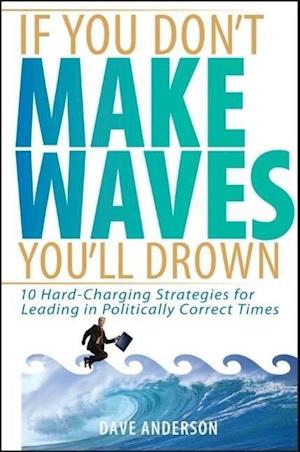 If You Don't Make Waves, You'll Drown – 10 Hard Charging Strategies for Leading in Politically Correct Times