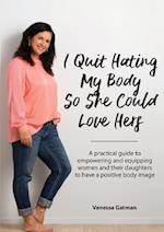 I Quit Hating My Body So She Could Love Hers : A practical guide to empowering and equipping women and their daughters to have a positive body image 