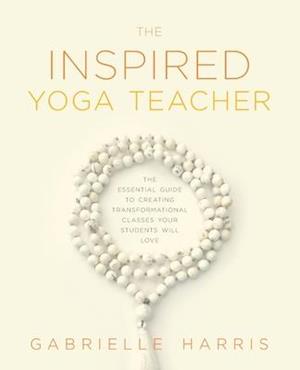 The Inspired Yoga Teacher: The Essential Guide to Creating Transformational Classes your Students will Love