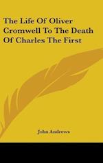 The Life Of Oliver Cromwell To The Death Of Charles The First