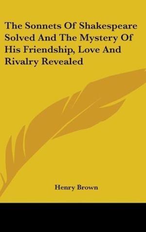 The Sonnets Of Shakespeare Solved And The Mystery Of His Friendship, Love And Rivalry Revealed