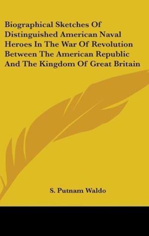 Biographical Sketches Of Distinguished American Naval Heroes In The War Of Revolution Between The American Republic And The Kingdom Of Great Britain