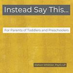 Instead Say This...For Parents of Toddlers and Preschoolers