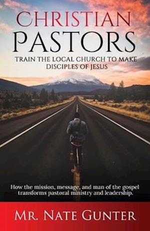 Christian Pastors, Train the Local Church to Make Disciples of Jesus: How the mission, message, and man of the gospel transforms pastoral ministry and