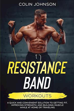 Resistance Band Workouts; A Quick and Convenient Solution to Getting Fit, Improving Strength, and Building Muscle While at Home or Traveling