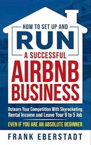 How to Set Up and Run a Successful Airbnb Business: Outearn Your Competition with Skyrocketing Rental Income and Leave Your 9 to 5 Job Even If You Are