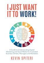 I Just Want It to Work! : A Guide to Understanding Digital Marketing and Social Media for Frustrated Business Owners, Managers, and Marketers