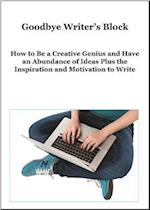 Goodbye Writer's Block : How to Be a Creative Genius and Have an Abundance of Ideas Plus the Inspiration and Motivation to Write