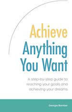 Achieve Anything You Want: A step by step guide to reaching your goals and achieving your dreams 