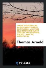 On the Divisions and Mutual Relations of Knowledge; A Lecture Read Before the Rugby Literary and Scientific Society, April VII, MDCCCXXXV