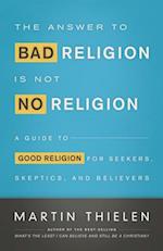 The Answer to Bad Religion Is Not No Religion: A Guide to Good Religion for Seekers, Skeptics, and Believers 