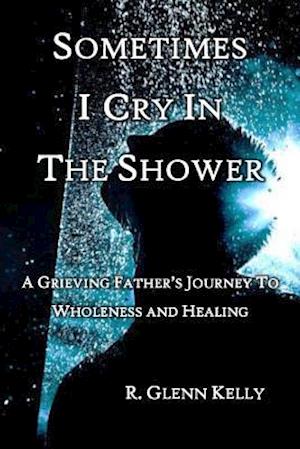 Sometimes I Cry In The Shower: A Grieving Father's Journey To Wholeness And Healing