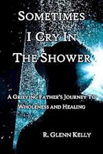 Sometimes I Cry In The Shower: A Grieving Father's Journey To Wholeness And Healing 