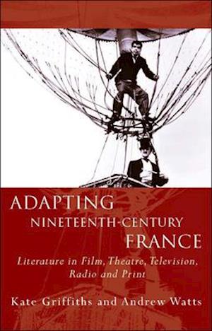 Adapting Nineteenth-Century France : Literature in Film, Theatre, Television, Radio and Print