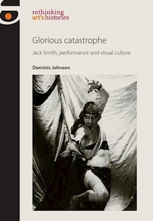 Glorious catastrophe : Jack Smith, performance and visual culture