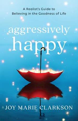 Aggressively Happy - A Realist`s Guide to Believing in the Goodness of Life