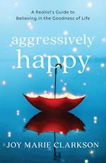 Aggressively Happy - A Realist`s Guide to Believing in the Goodness of Life