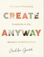 Create Anyway - The Joy of Pursuing Creativity in the Margins of Motherhood