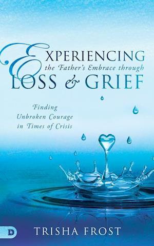 Experiencing the Father's Embrace Through Loss and Grief: Finding Unbroken Courage in Times of Crisis