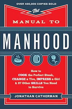The Manual to Manhood – How to Cook the Perfect Steak, Change a Tire, Impress a Girl & 97 Other Skills You Need to Survive