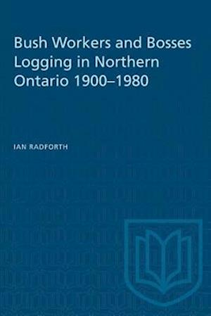 Bush Workers and Bosses Logging in Northern Ontario 1900-1980