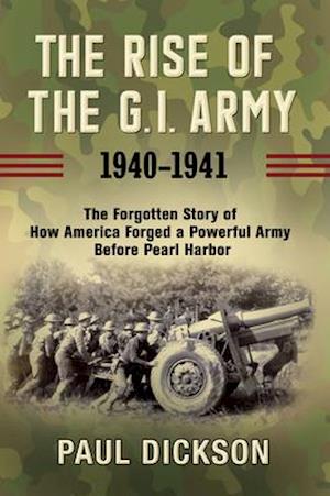 Rise of the G.I. Army, 1940-1941: The Forgotten Story of How America Forged a Powerful Army Before Pearl Harbor
