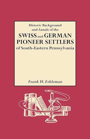 Historic Background and Annals of the Swiss and German Pioneer Settlers of South-Eastern Pennsylvania, and of Their Remote Ancestors, from the Middle