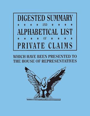 Digested Summary and Alphabetical List of Private Claims which have been presented to the House of Representatives from the first to the thirty-first Congress, exhibiting the action of Congress on each claim; with references to the journals, reports, bill