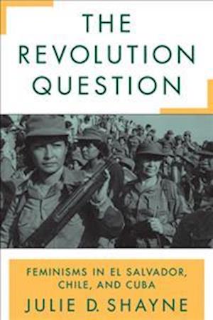 The Revolution Question: Feminisms in El Salvador, Chile, and Cuba