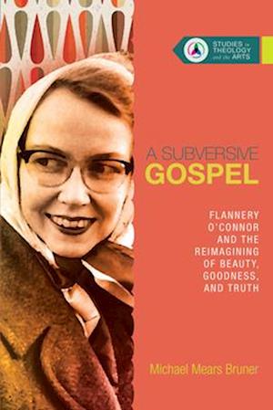 A Subversive Gospel - Flannery O`Connor and the Reimagining of Beauty, Goodness, and Truth