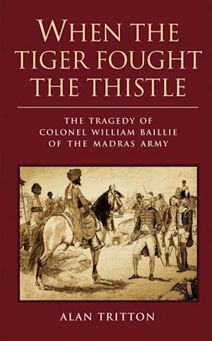 When the Tiger Fought the Thistle : The Tragedy of Colonel William Baillie of the Madras Army