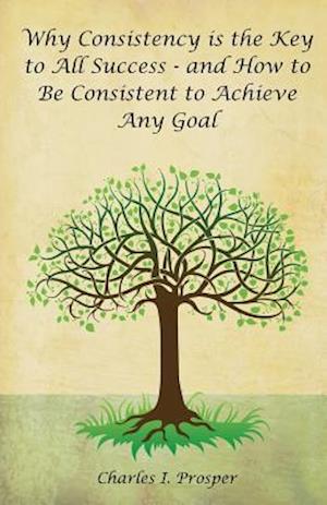 Why Consistency Is the Key to All Success - And How to Be Consistent to Achieve Any Goal