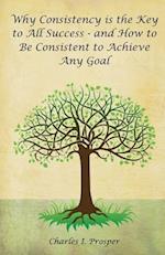 Why Consistency Is the Key to All Success - And How to Be Consistent to Achieve Any Goal