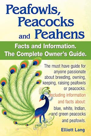 Peafowls, Peacocks and Peahens. Including Facts and Information about Blue, White, Indian and Green Peacocks. Breeding, Owning, Keeping and Raising Pe