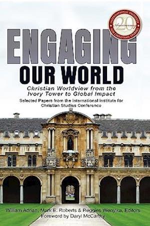 Engaging Our World: Christian Worldview from the Ivory Tower to Global Impact: Selected Papers from the 20th-Anniversary Conference of the Internation