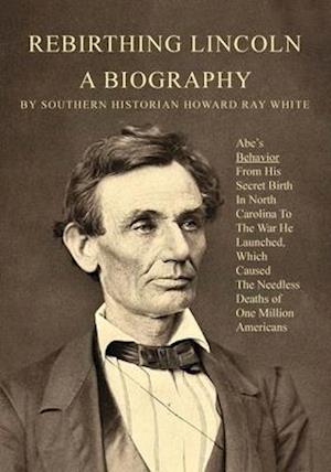 Rebirthing Lincoln, a Biography: Abe's Behavior From His Secret Birth In North Carolina To The War He Launched, Which Caused The Needless Deaths of On