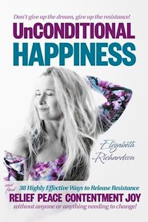 Unconditional Happiness: 38 Highly Effective Ways to Release Resistance, and help you find relief, peace, contentment & joy without anyone or anything