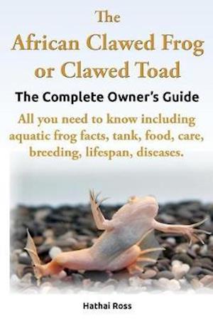 The African Clawed Frog or Clawed Toad. the Complete Owner's Guide. All You Need to Know Including Aquatic Frog Facts, Tank, Food, Care, Breeding, Lif
