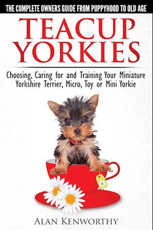 Teacup Yorkies - The Complete Owners Guide. Choosing, Caring for and Training Your Miniature Yorkshire Terrier, Micro, Toy or Mini Yorkie.